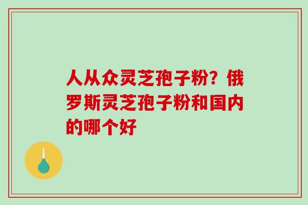 人从众灵芝孢子粉？俄罗斯灵芝孢子粉和国内的哪个好