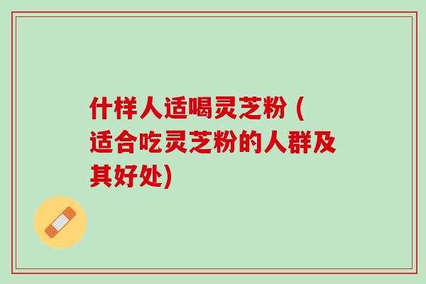 什样人适喝灵芝粉 (适合吃灵芝粉的人群及其好处)