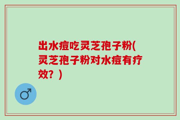 出水痘吃灵芝孢子粉(灵芝孢子粉对水痘有疗效？)