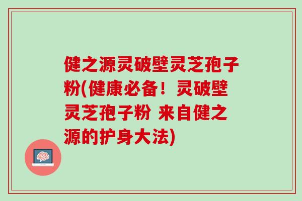健之源灵破壁灵芝孢子粉(健康必备！灵破壁灵芝孢子粉 来自健之源的护身大法)