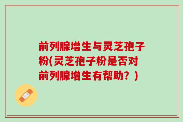 前列腺增生与灵芝孢子粉(灵芝孢子粉是否对前列腺增生有帮助?) 前列腺增生与灵芝孢子粉(灵芝孢子粉是否对前列腺增生有帮助?)
