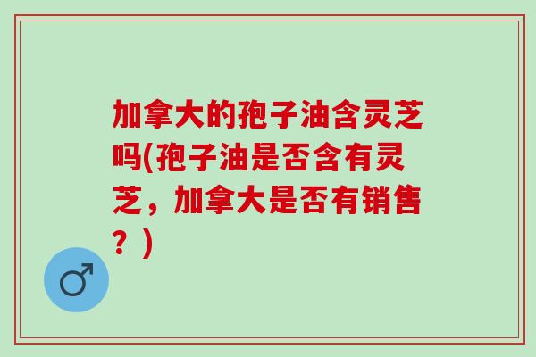 加拿大的孢子油含灵芝吗(孢子油是否含有灵芝，加拿大是否有销售？)