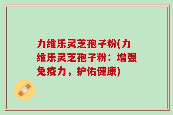 力维乐灵芝孢子粉(力维乐灵芝孢子粉:增强免疫力,护佑健康) 力维乐灵芝孢子粉(力维乐灵芝孢子粉:增强免疫力,护佑健康)