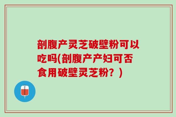 剖腹产灵芝破壁粉可以吃吗(剖腹产产妇可否食用破壁灵芝粉?) 剖腹产灵芝破壁粉可以吃吗(剖腹产产妇可否食用破壁灵芝粉?)