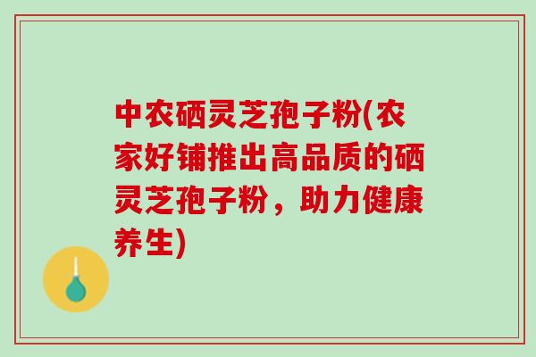 中农硒灵芝孢子粉(农家好铺推出高品质的硒灵芝孢子粉，助力健康养生)