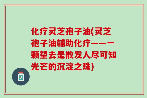 化疗灵芝孢子油(灵芝孢子油辅助化疗——一颗望去是散发人尽可知光芒的沉淀之珠)