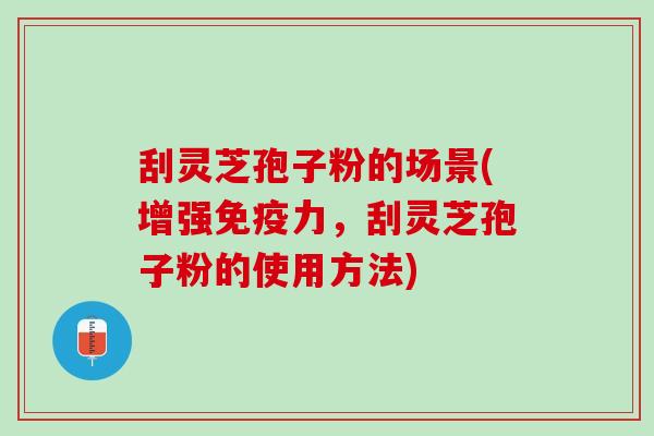 刮灵芝孢子粉的场景(增强免疫力，刮灵芝孢子粉的使用方法)