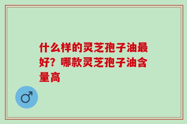 什么样的灵芝孢子油最好？哪款灵芝孢子油含量高