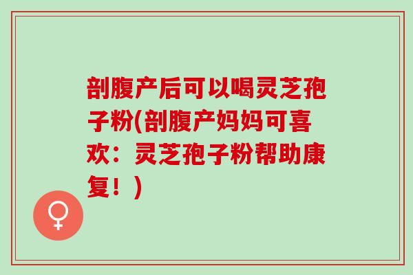 剖腹产后可以喝灵芝孢子粉(剖腹产妈妈可喜欢：灵芝孢子粉帮助康复！)