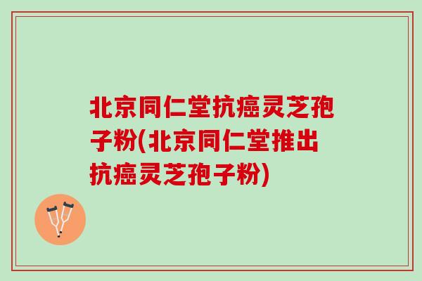 北京同仁堂抗癌灵芝孢子粉(北京同仁堂推出抗癌灵芝孢子粉)