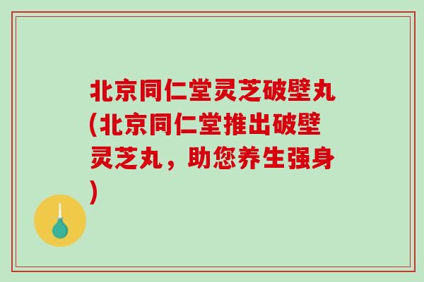 北京同仁堂灵芝破壁丸(北京同仁堂推出破壁灵芝丸，助您养生强身)