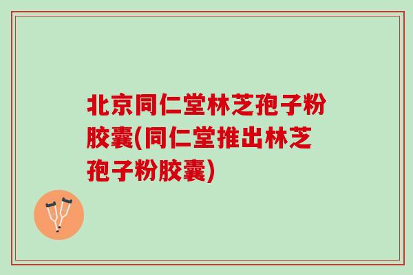 北京同仁堂林芝孢子粉胶囊(同仁堂推出林芝孢子粉胶囊)