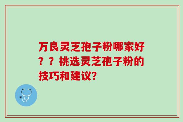 万良灵芝孢子粉哪家好??挑选灵芝孢子粉的技巧和建议? 万良灵芝孢子粉哪家好??挑选灵芝孢子粉的技巧和建议?
