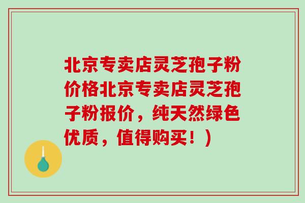 北京专卖店灵芝孢子粉价格北京专卖店灵芝孢子粉报价，纯天然绿色优质，值得购买！)
