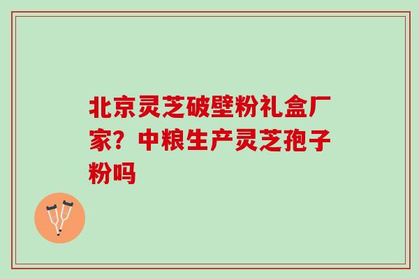 北京灵芝破壁粉礼盒厂家？中粮生产灵芝孢子粉吗