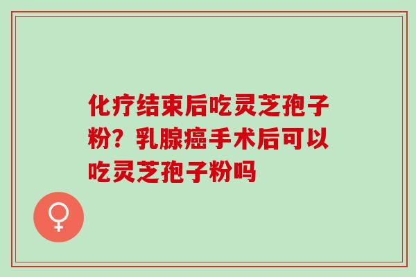 化疗结束后吃灵芝孢子粉？乳腺癌手术后可以吃灵芝孢子粉吗