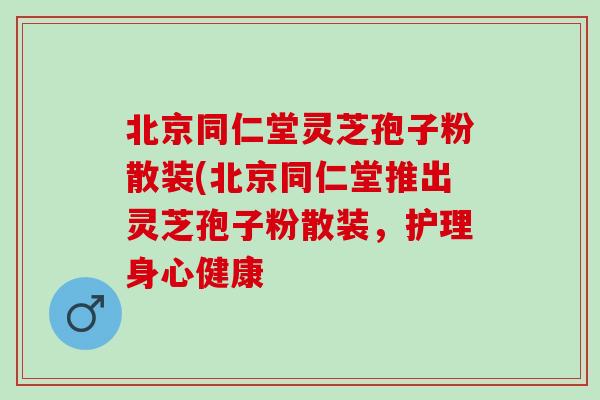 北京同仁堂灵芝孢子粉散装(北京同仁堂推出灵芝孢子粉散装，护理身心健康