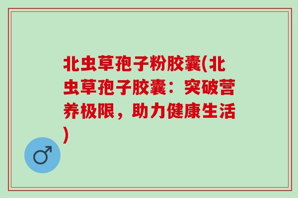 北虫草孢子粉胶囊(北虫草孢子胶囊：突破营养极限，助力健康生活)