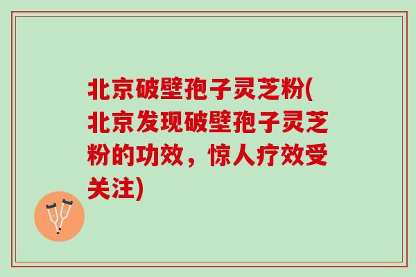 北京破壁孢子灵芝粉(北京发现破壁孢子灵芝粉的功效，惊人疗效受关注)