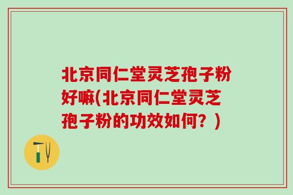 北京同仁堂灵芝孢子粉好嘛(北京同仁堂灵芝孢子粉的功效如何？)