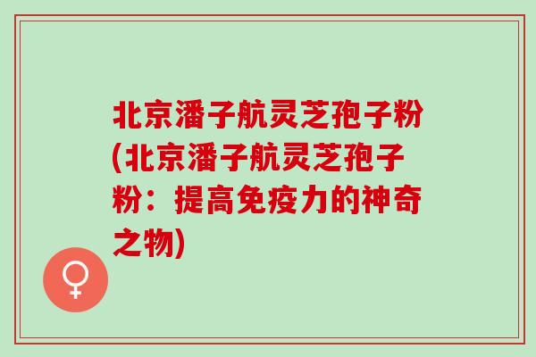 北京潘子航灵芝孢子粉(北京潘子航灵芝孢子粉：提高免疫力的神奇之物)