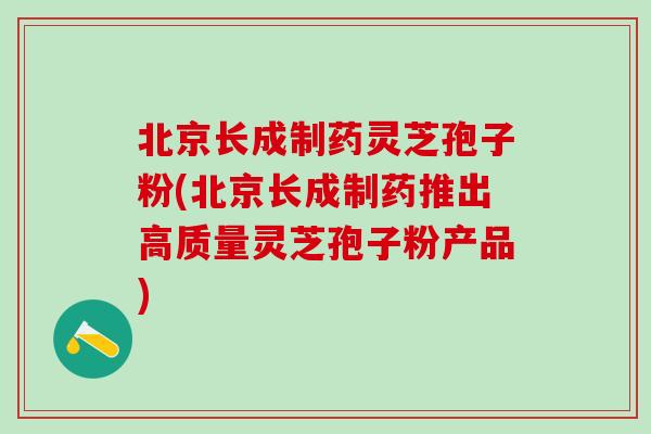 北京长成制药灵芝孢子粉(北京长成制药推出高质量灵芝孢子粉产品)