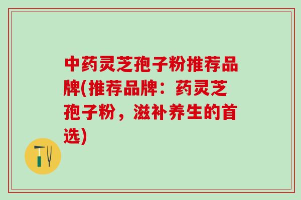 中药灵芝孢子粉推荐品牌(推荐品牌：药灵芝孢子粉，滋补养生的首选)