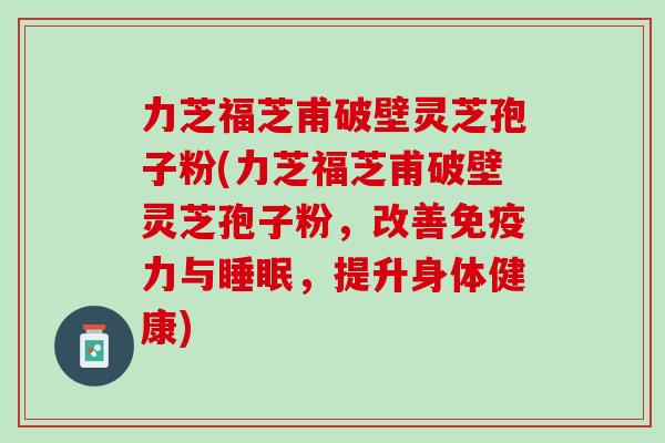 力芝福芝甫破壁灵芝孢子粉(力芝福芝甫破壁灵芝孢子粉，改善免疫力与，提升身体健康)
