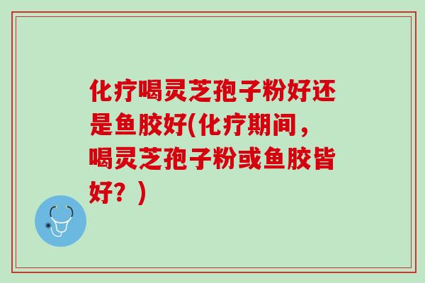 化疗喝灵芝孢子粉好还是鱼胶好(化疗期间，喝灵芝孢子粉或鱼胶皆好？)