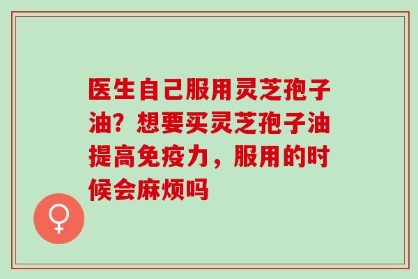 医生自己服用灵芝孢子油?想要买灵芝孢子油提高免疫力,服用的时候会麻烦吗 医生自己服用灵芝孢子油?想要买灵芝孢子油提高免疫力,服用的时候会麻烦吗