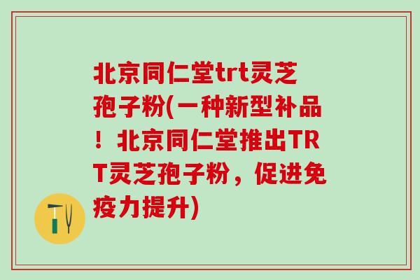 北京同仁堂trt灵芝孢子粉(一种新型补品！北京同仁堂推出TRT灵芝孢子粉，促进免疫力提升)