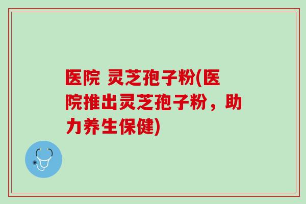 医院 灵芝孢子粉(医院推出灵芝孢子粉，助力养生保健)
