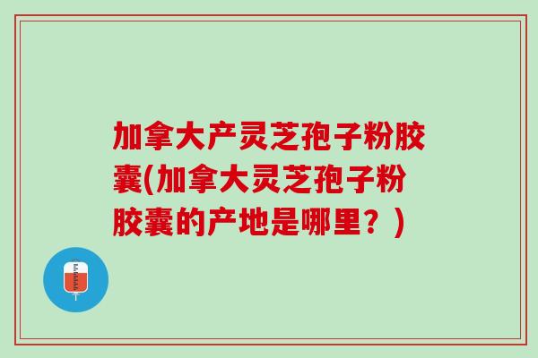 加拿大产灵芝孢子粉胶囊(加拿大灵芝孢子粉胶囊的产地是哪里？)