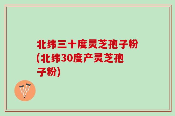 北纬三十度灵芝孢子粉(北纬30度产灵芝孢子粉)