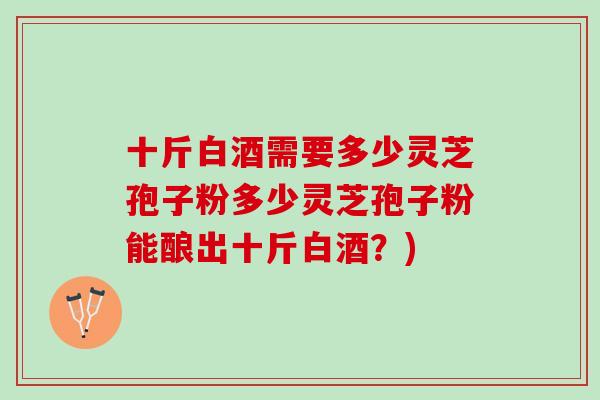 十斤白酒需要多少灵芝孢子粉多少灵芝孢子粉能酿出十斤白酒？)