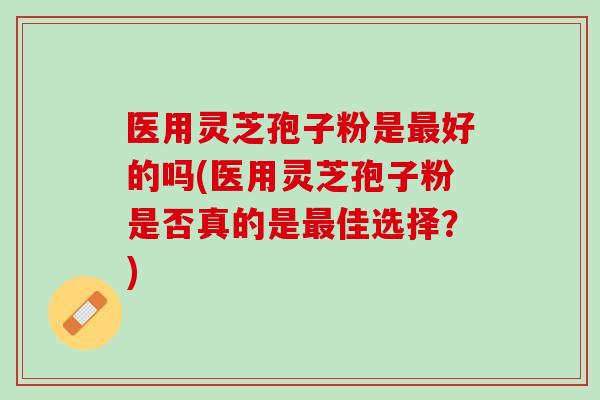 医用灵芝孢子粉是最好的吗(医用灵芝孢子粉是否真的是最佳选择？)
