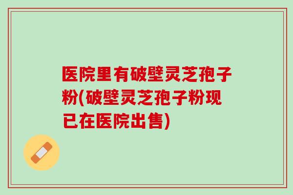 医院里有破壁灵芝孢子粉(破壁灵芝孢子粉现已在医院出售)