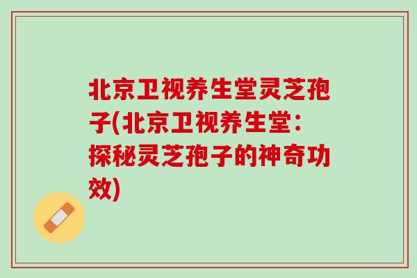 北京卫视养生堂灵芝孢子(北京卫视养生堂：探秘灵芝孢子的神奇功效)