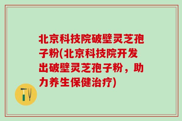 北京科技院破壁灵芝孢子粉(北京科技院开发出破壁灵芝孢子粉，助力养生保健治疗)