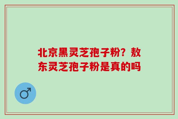 北京黑灵芝孢子粉？敖东灵芝孢子粉是真的吗