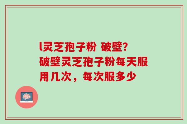 l灵芝孢子粉 破壁？破壁灵芝孢子粉每天服用几次，每次服多少
