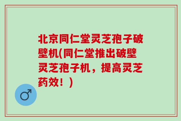 北京同仁堂灵芝孢子破壁机(同仁堂推出破壁灵芝孢子机，提高灵芝药效！)