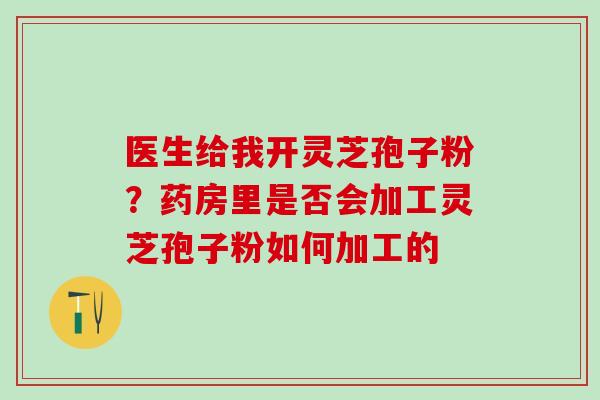 医生给我开灵芝孢子粉？药房里是否会加工灵芝孢子粉如何加工的
