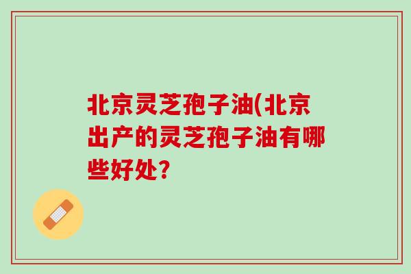 北京灵芝孢子油(北京出产的灵芝孢子油有哪些好处？