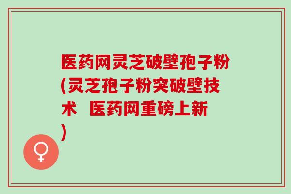 医药网灵芝破壁孢子粉(灵芝孢子粉突破壁技术  医药网重磅上新)