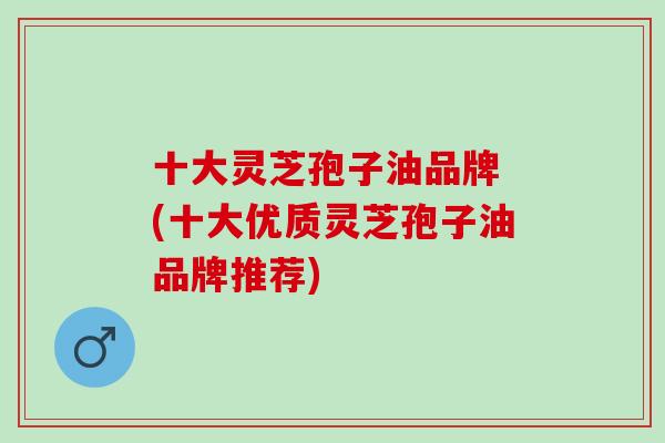 十大灵芝孢子油品牌 (十大优质灵芝孢子油品牌推荐) 十大灵芝孢子油品牌 (十大优质灵芝孢子油品牌推荐)
