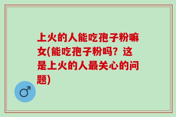 上火的人能吃孢子粉嘛女(能吃孢子粉吗？这是上火的人最关心的问题)