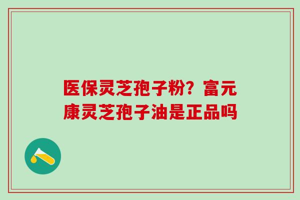 医保灵芝孢子粉？富元康灵芝孢子油是正品吗
