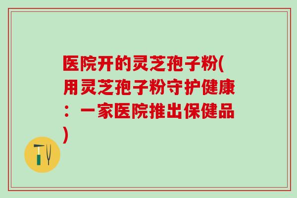 医院开的灵芝孢子粉(用灵芝孢子粉守护健康:一家医院推出保健品) 医院开的灵芝孢子粉(用灵芝孢子粉守护健康:一家医院推出保健品)
