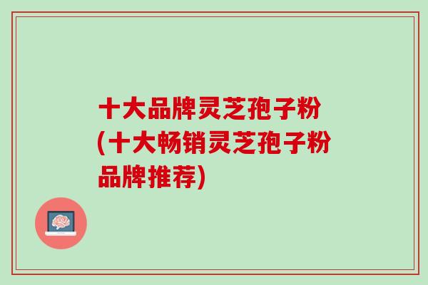 十大品牌灵芝孢子粉 (十大畅销灵芝孢子粉品牌推荐) 十大品牌灵芝孢子粉 (十大畅销灵芝孢子粉品牌推荐)